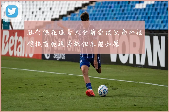 独行侠在选秀大会前尝试交易加福德换首轮选秀权但未能如愿
