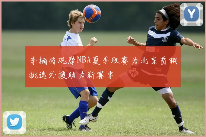 李楠将观摩NBA夏季联赛为北京首钢挑选外援助力新赛季