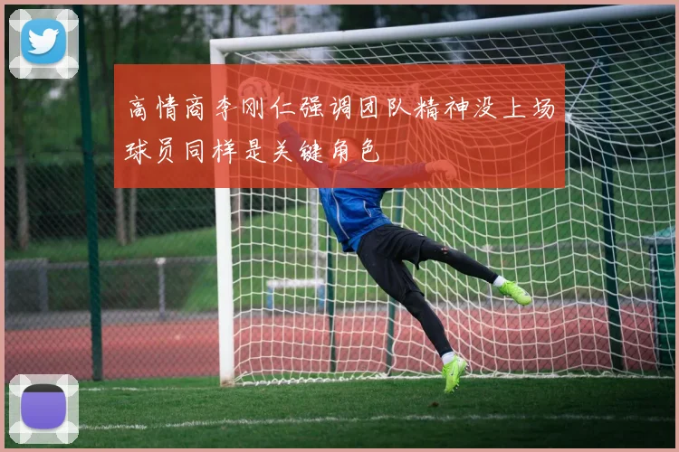 高情商李刚仁强调团队精神没上场球员同样是关键角色
