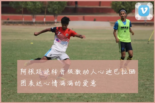 阿根廷逆转晋级激动人心迪巴拉晒图表达心情满满的爱意