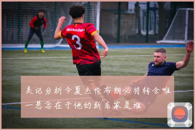 美记分析今夏杰伦布朗必将转会唯一悬念在于他的新东家是谁