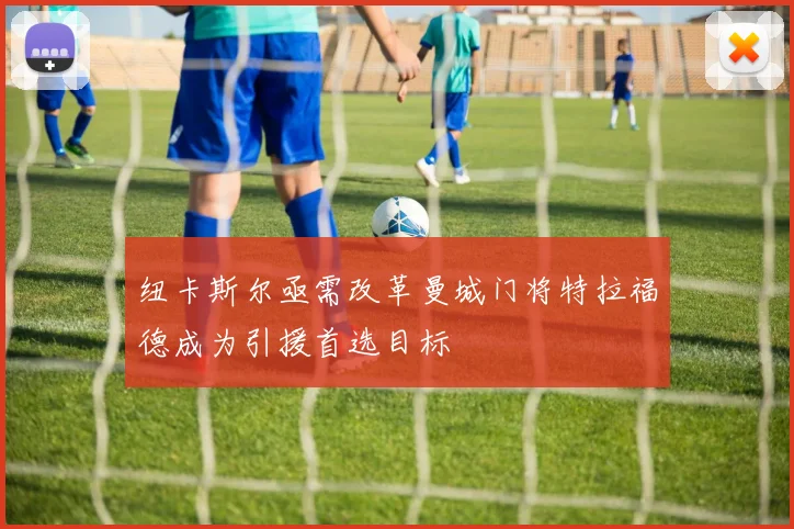 纽卡斯尔亟需改革曼城门将特拉福德成为引援首选目标
