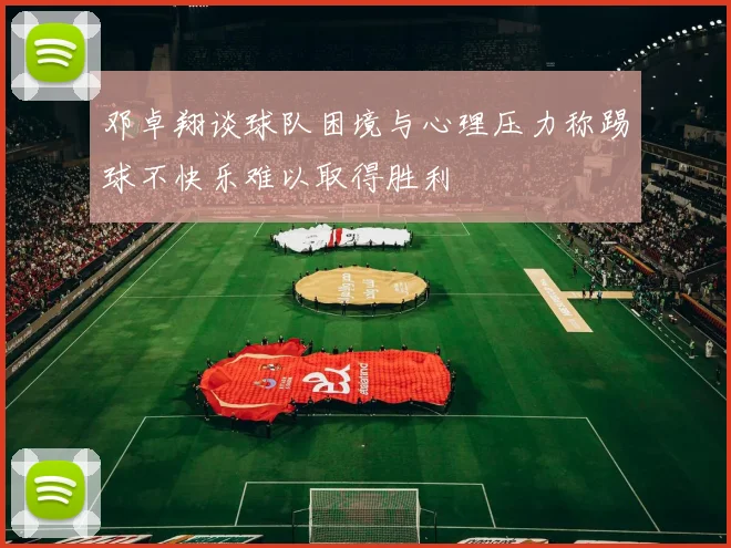 邓卓翔谈球队困境与心理压力称踢球不快乐难以取得胜利