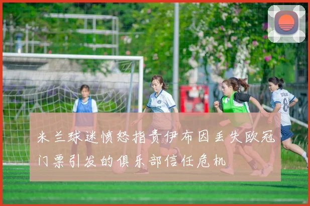 米兰球迷愤怒指责伊布因丢失欧冠门票引发的俱乐部信任危机