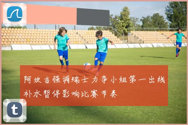 阿坎吉强调瑞士力争小组第一出线补水暂停影响比赛节奏