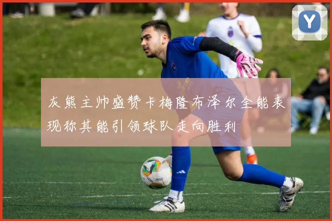 灰熊主帅盛赞卡梅隆布泽尔全能表现称其能引领球队走向胜利