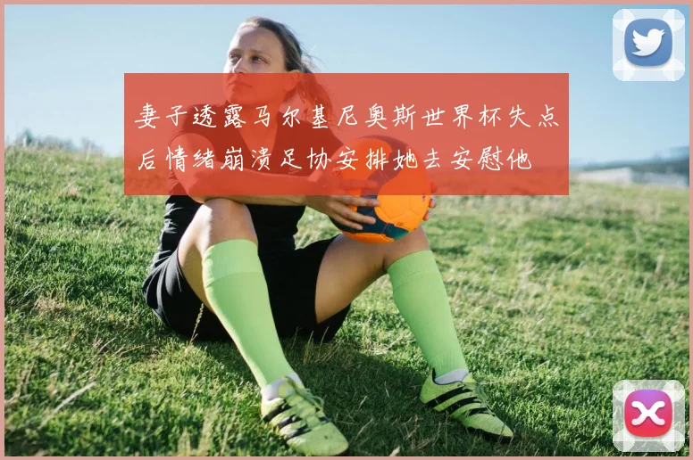 妻子透露马尔基尼奥斯世界杯失点后情绪崩溃足协安排她去安慰他