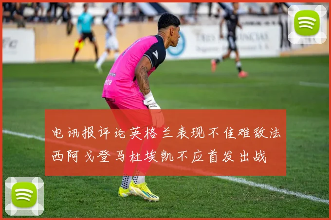 电讯报评论英格兰表现不佳难敌法西阿戈登马杜埃凯不应首发出战