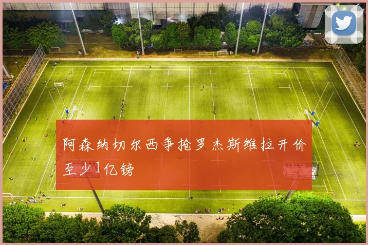 阿森纳切尔西争抢罗杰斯维拉开价至少1亿镑